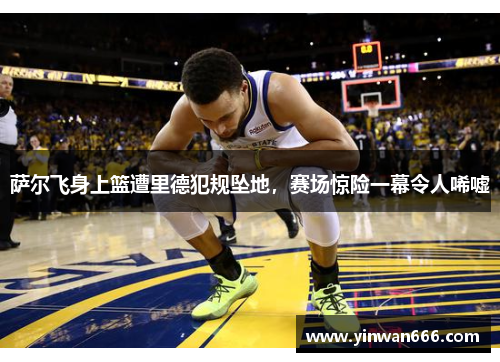 萨尔飞身上篮遭里德犯规坠地，赛场惊险一幕令人唏嘘
